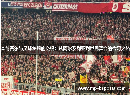 本纳赛尔与足球梦想的交织：从阿尔及利亚到世界舞台的传奇之路