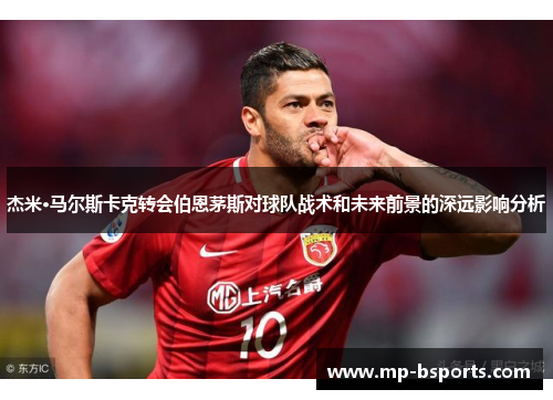 杰米·马尔斯卡克转会伯恩茅斯对球队战术和未来前景的深远影响分析