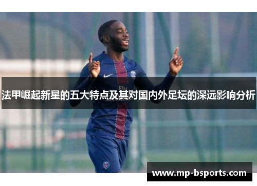 法甲崛起新星的五大特点及其对国内外足坛的深远影响分析