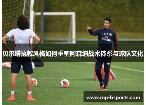 贝尔塔执教风格如何重塑阿森纳战术体系与球队文化